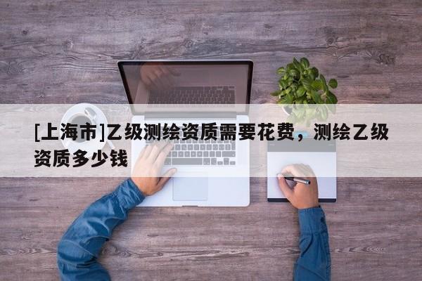 [上海市]乙级测绘资质需要花费，测绘乙级资质多少钱