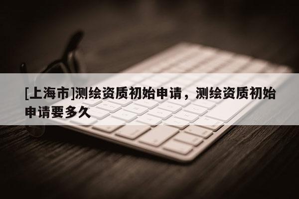 [上海市]测绘资质初始申请，测绘资质初始申请要多久