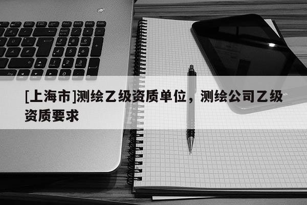 [上海市]测绘乙级资质单位，测绘公司乙级资质要求