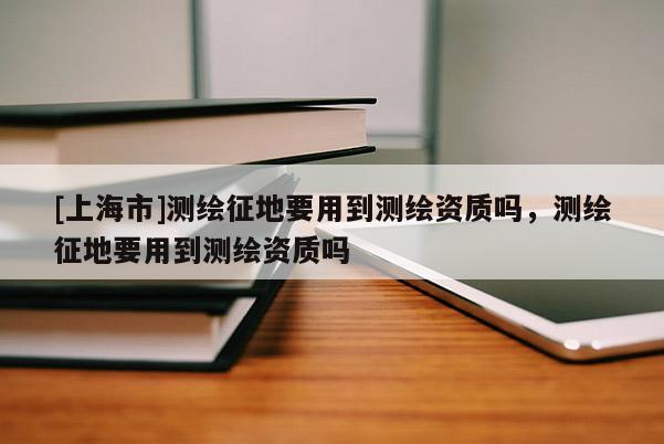 [上海市]测绘征地要用到测绘资质吗，测绘征地要用到测绘资质吗