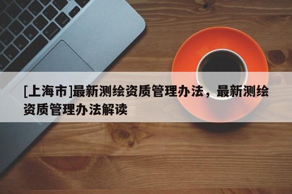 [上海市]最新测绘资质管理办法，最新测绘资质管理办法解读