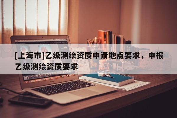 [上海市]乙级测绘资质申请地点要求，申报乙级测绘资质要求