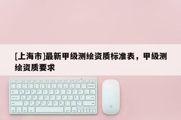 [上海市]最新甲级测绘资质标准表，甲级测绘资质要求