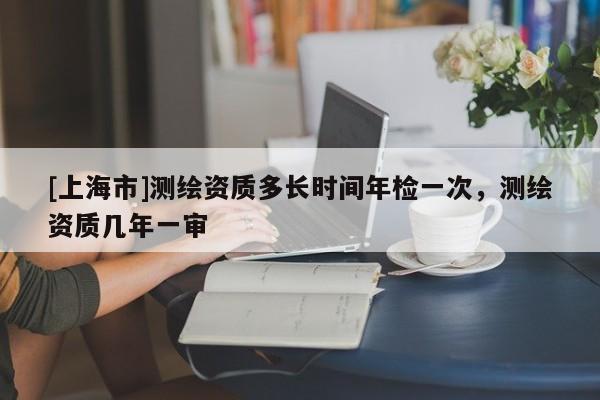 [上海市]测绘资质多长时间年检一次，测绘资质几年一审