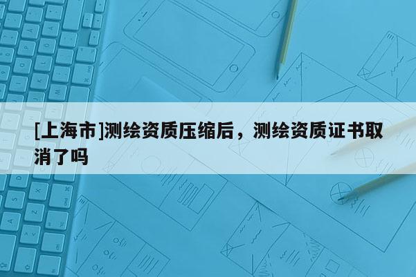 [上海市]测绘资质压缩后，测绘资质证书取消了吗