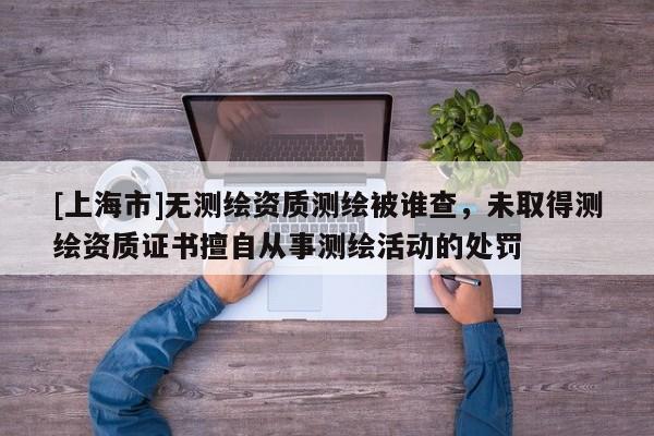 [上海市]无测绘资质测绘被谁查，未取得测绘资质证书擅自从事测绘活动的处罚