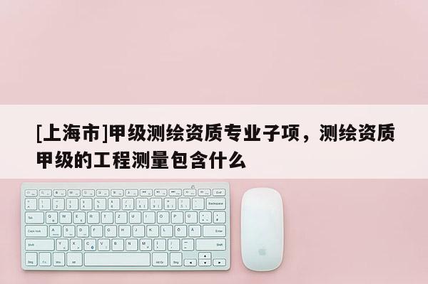 [上海市]甲级测绘资质专业子项，测绘资质甲级的工程测量包含什么