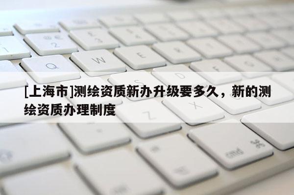 [上海市]测绘资质新办升级要多久，新的测绘资质办理制度