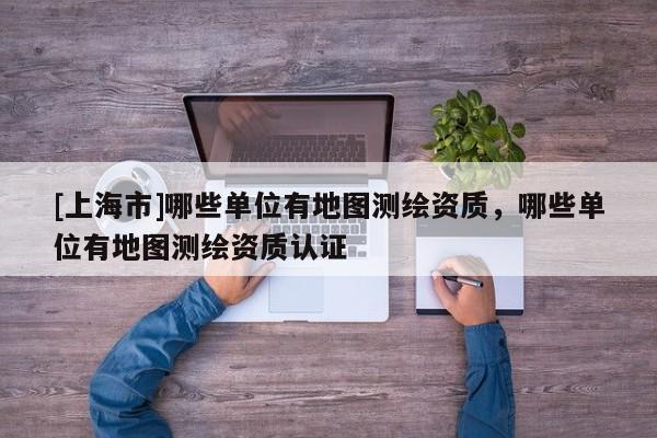 [上海市]哪些单位有地图测绘资质，哪些单位有地图测绘资质认证
