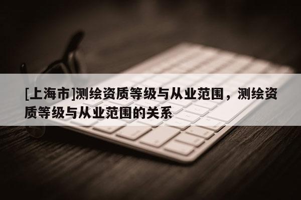 [上海市]测绘资质等级与从业范围，测绘资质等级与从业范围的关系