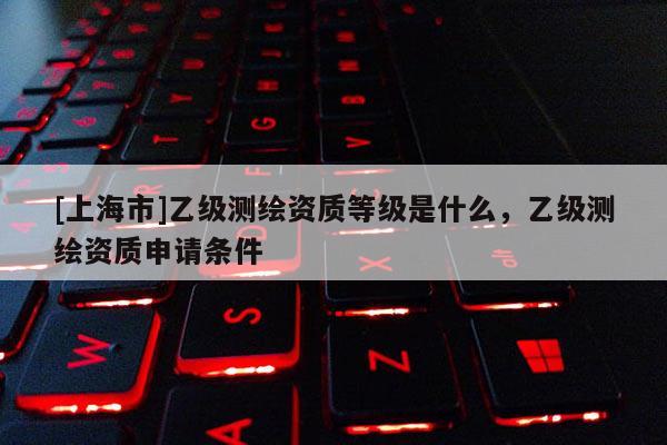 [上海市]乙级测绘资质等级是什么，乙级测绘资质申请条件