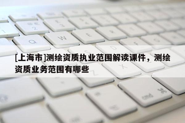 [上海市]测绘资质执业范围解读课件，测绘资质业务范围有哪些