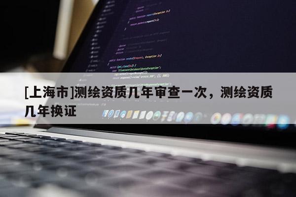 [上海市]测绘资质几年审查一次，测绘资质几年换证