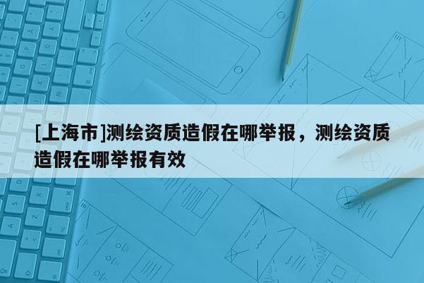 [上海市]测绘资质造假在哪举报，测绘资质造假在哪举报有效