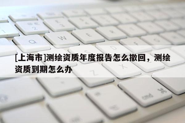 [上海市]测绘资质年度报告怎么撤回，测绘资质到期怎么办