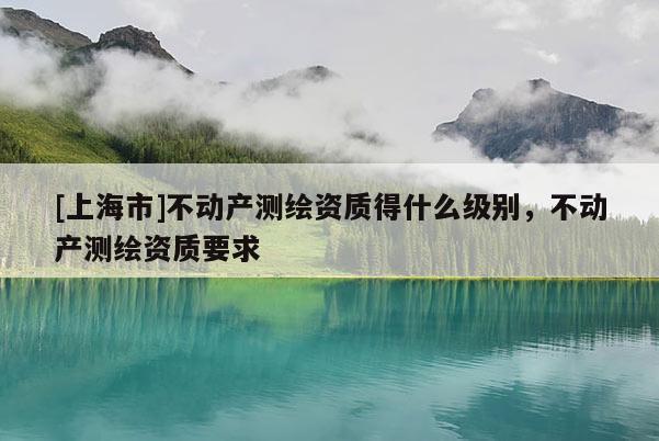 [上海市]不动产测绘资质得什么级别，不动产测绘资质要求