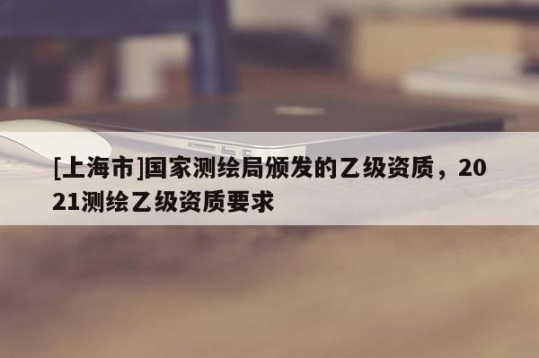 [上海市]国家测绘局颁发的乙级资质，2021测绘乙级资质要求