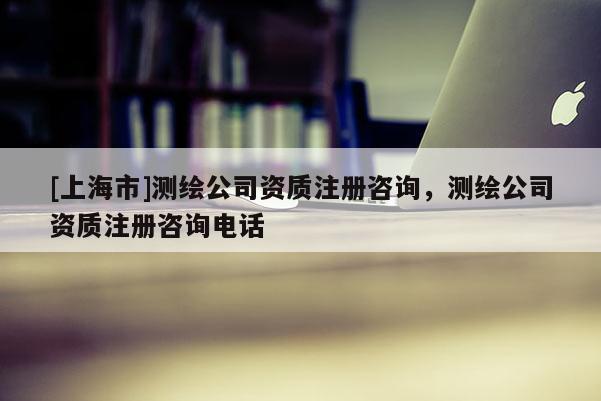 [上海市]测绘公司资质注册咨询，测绘公司资质注册咨询电话