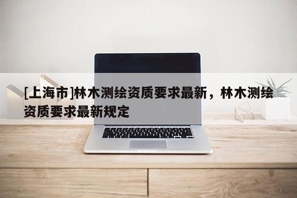 [上海市]林木测绘资质要求最新，林木测绘资质要求最新规定