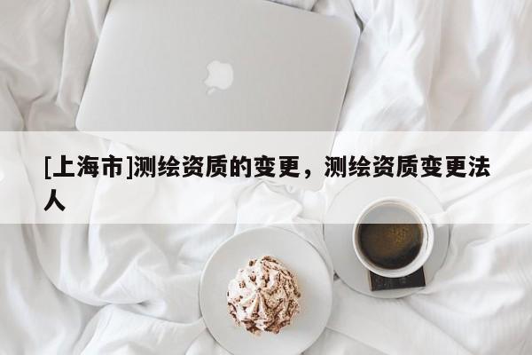 [上海市]测绘资质的变更，测绘资质变更法人
