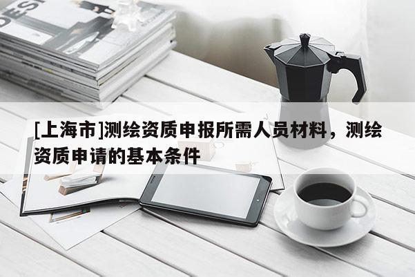[上海市]测绘资质申报所需人员材料，测绘资质申请的基本条件