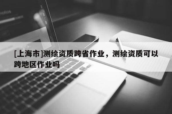 [上海市]测绘资质跨省作业，测绘资质可以跨地区作业吗