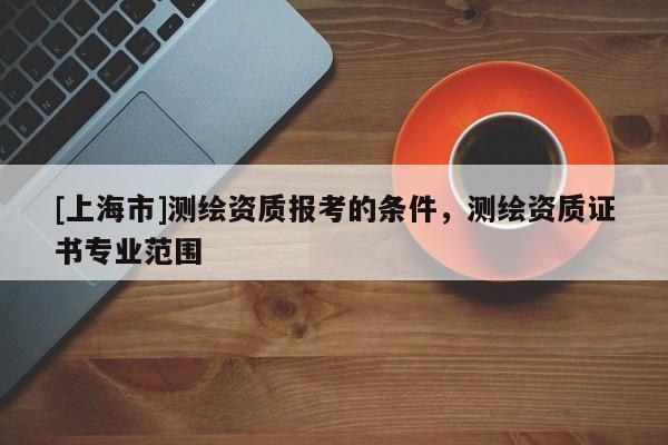 [上海市]测绘资质报考的条件，测绘资质证书专业范围