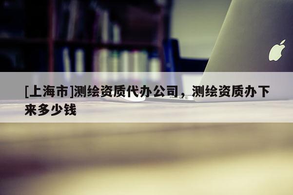 [上海市]测绘资质代办公司，测绘资质办下来多少钱