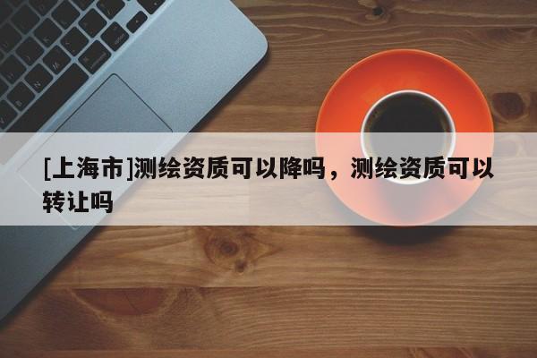 [上海市]测绘资质可以降吗，测绘资质可以转让吗