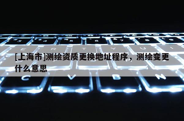 [上海市]测绘资质更换地址程序，测绘变更什么意思
