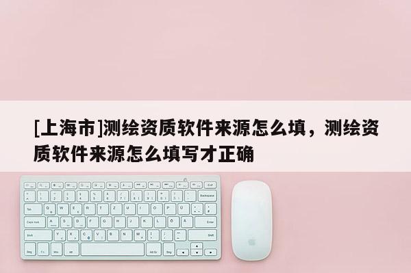 [上海市]测绘资质软件来源怎么填，测绘资质软件来源怎么填写才正确