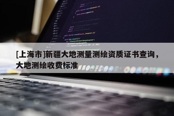 [上海市]新疆大地测量测绘资质证书查询，大地测绘收费标准