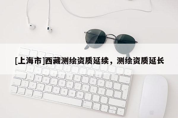 [上海市]西藏测绘资质延续，测绘资质延长