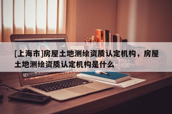 [上海市]房屋土地测绘资质认定机构，房屋土地测绘资质认定机构是什么