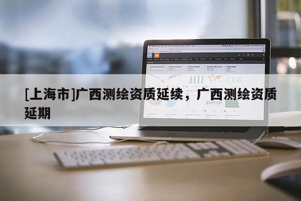 [上海市]广西测绘资质延续，广西测绘资质延期