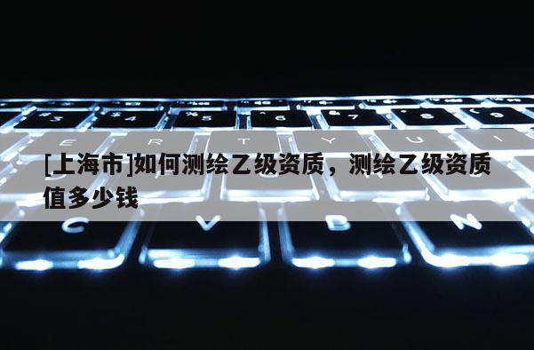 [上海市]如何测绘乙级资质，测绘乙级资质值多少钱