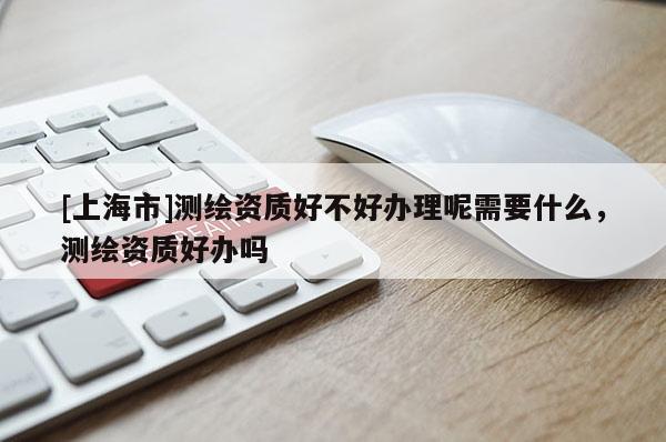 [上海市]测绘资质好不好办理呢需要什么，测绘资质好办吗