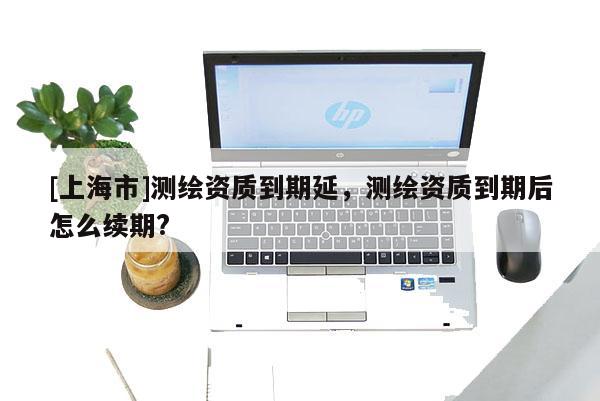 [上海市]测绘资质到期延，测绘资质到期后怎么续期?