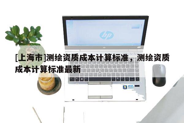 [上海市]测绘资质成本计算标准，测绘资质成本计算标准最新