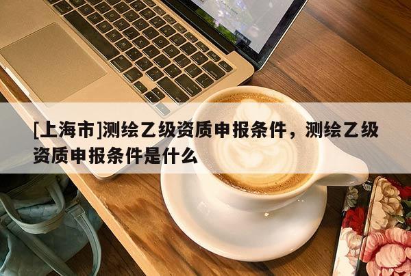 [上海市]测绘乙级资质申报条件，测绘乙级资质申报条件是什么