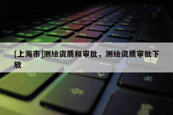 [上海市]测绘资质和审批，测绘资质审批下放