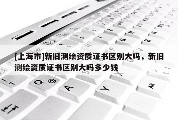 [上海市]新旧测绘资质证书区别大吗，新旧测绘资质证书区别大吗多少钱