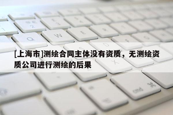 [上海市]测绘合同主体没有资质，无测绘资质公司进行测绘的后果
