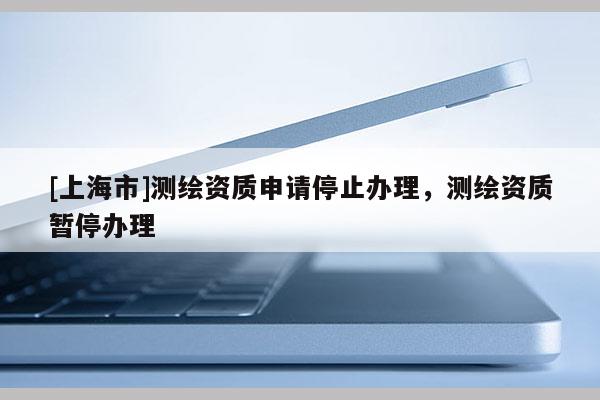 [上海市]测绘资质申请停止办理，测绘资质暂停办理