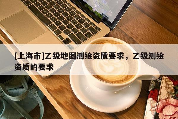 [上海市]乙级地图测绘资质要求，乙级测绘资质的要求