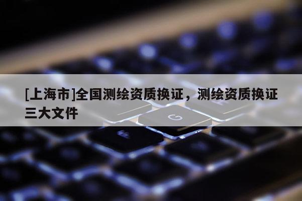 [上海市]全国测绘资质换证，测绘资质换证三大文件