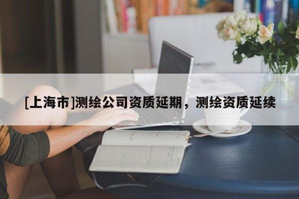 [上海市]测绘公司资质延期，测绘资质延续