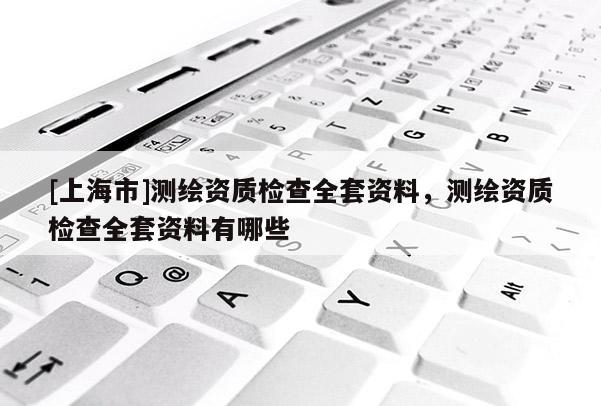 [上海市]测绘资质检查全套资料，测绘资质检查全套资料有哪些