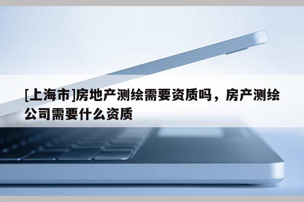 [上海市]房地产测绘需要资质吗，房产测绘公司需要什么资质