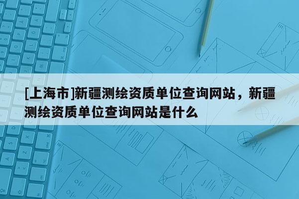 [上海市]新疆测绘资质单位查询网站，新疆测绘资质单位查询网站是什么